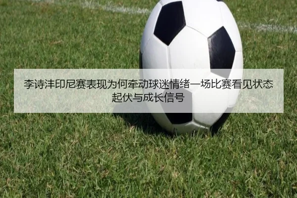 李诗沣印尼赛表现为何牵动球迷情绪一场比赛看见状态起伏与成长信号
