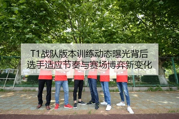 T1战队版本训练动态曝光背后 选手适应节奏与赛场博弈新变化